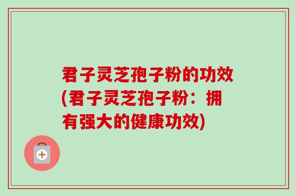 君子灵芝孢子粉的功效(君子灵芝孢子粉:拥有强大的健康功效) 君子灵芝孢子粉的功效(君子灵芝孢子粉:拥有强大的健康功效)