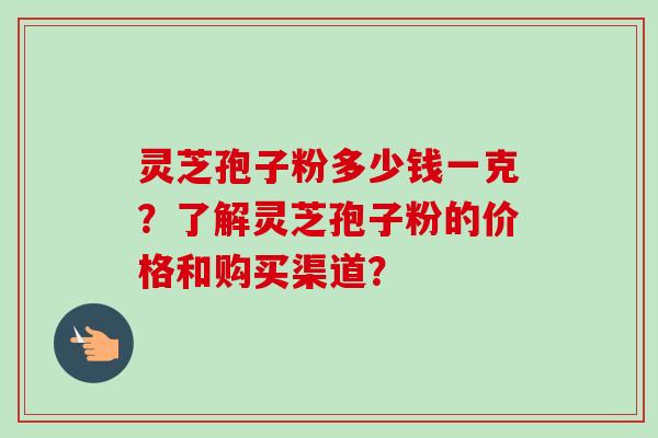 灵芝孢子粉多少钱一克？了解灵芝孢子粉的价格和购买渠道？