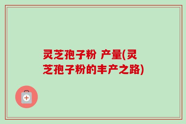 灵芝孢子粉 产量(灵芝孢子粉的丰产之路)
