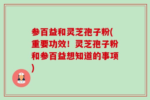 参百益和灵芝孢子粉(重要功效!灵芝孢子粉和参百益想知道的事项) 参百益和灵芝孢子粉(重要功效!灵芝孢子粉和参百益想知道的事项)