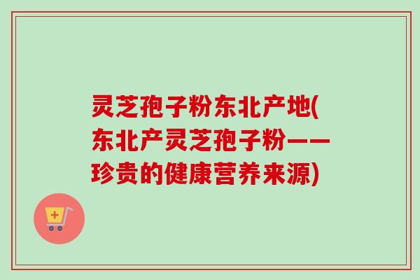 灵芝孢子粉东北产地(东北产灵芝孢子粉——珍贵的健康营养来源)