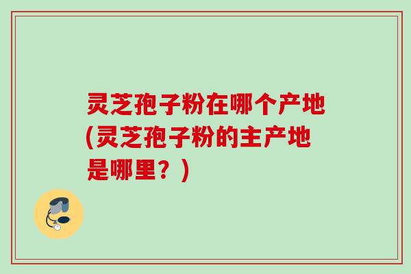 灵芝孢子粉在哪个产地(灵芝孢子粉的主产地是哪里?) 灵芝孢子粉在哪个产地(灵芝孢子粉的主产地是哪里?)