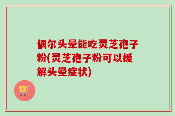 偶尔头晕能吃灵芝孢子粉(灵芝孢子粉可以缓解头晕症状)