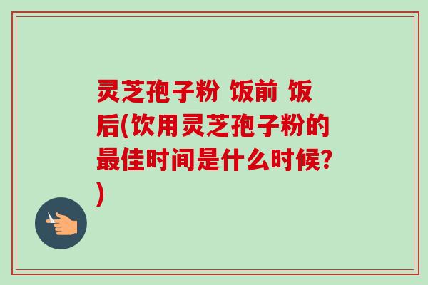 灵芝孢子粉 饭前 饭后(饮用灵芝孢子粉的佳时间是什么时候？)