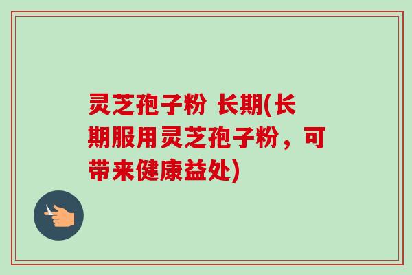 灵芝孢子粉 长期(长期服用灵芝孢子粉,可带来健康益处) 灵芝孢子粉 长期(长期服用灵芝孢子粉,可带来健康益处)
