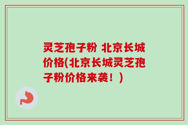 灵芝孢子粉 北京长城价格(北京长城灵芝孢子粉价格来袭!) 灵芝孢子粉 北京长城价格(北京长城灵芝孢子粉价格来袭!)