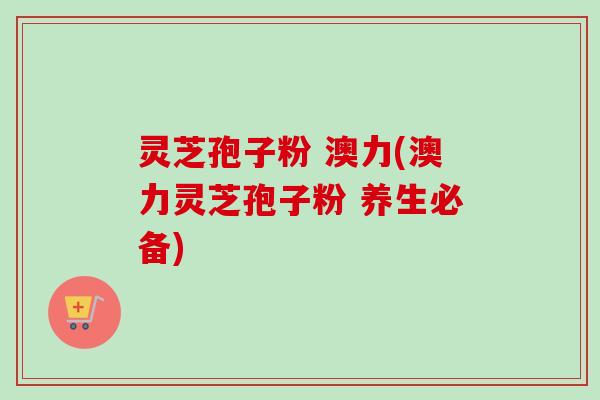 灵芝孢子粉 澳力(澳力灵芝孢子粉 养生必备) 灵芝孢子粉 澳力(澳力灵芝孢子粉 养生必备)
