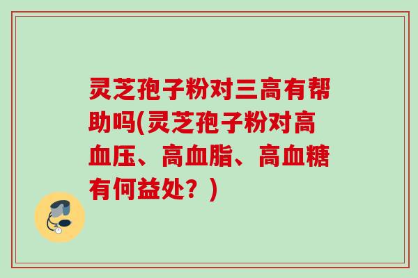 灵芝孢子粉对有帮助吗(灵芝孢子粉对高、高、高有何益处?) 灵芝孢子粉对有帮助吗(灵芝孢子粉对高、高、高有何益处?)