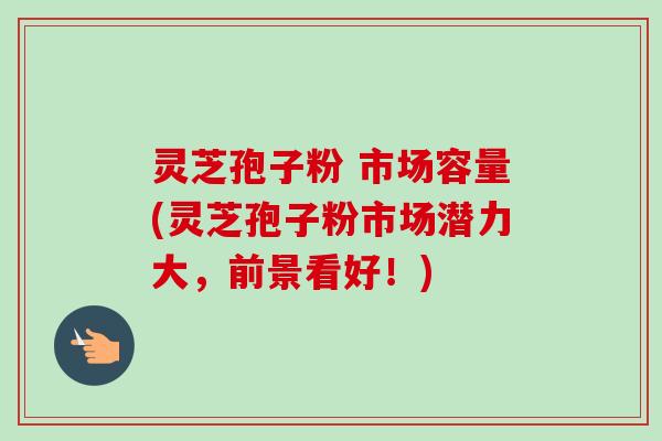 灵芝孢子粉 市场容量(灵芝孢子粉市场潜力大,前景看好!) 灵芝孢子粉 市场容量(灵芝孢子粉市场潜力大,前景看好!)