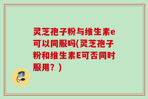 灵芝孢子粉与维生素e可以同服吗(灵芝孢子粉和维生素E可否同时服用？)