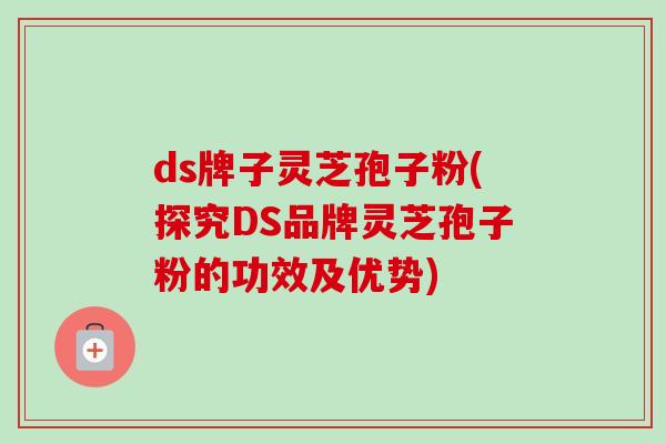 ds牌子灵芝孢子粉(探究DS品牌灵芝孢子粉的功效及优势)