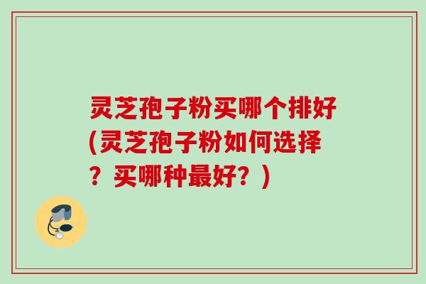 灵芝孢子粉买哪个排好(灵芝孢子粉如何选择？买哪种好？)