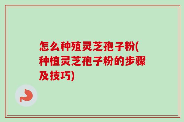 怎么种殖灵芝孢子粉(种植灵芝孢子粉的步骤及技巧) 怎么种殖灵芝孢子粉(种植灵芝孢子粉的步骤及技巧)