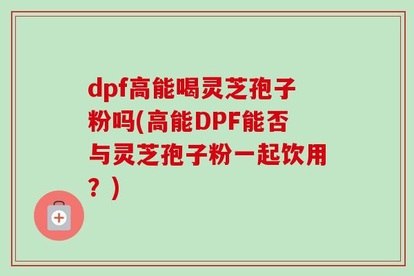dpf高能喝灵芝孢子粉吗(高能DPF能否与灵芝孢子粉一起饮用?) dpf高能喝灵芝孢子粉吗(高能DPF能否与灵芝孢子粉一起饮用?)