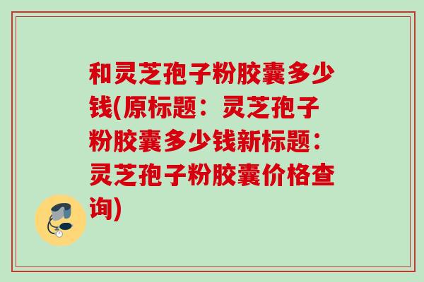 和灵芝孢子粉胶囊多少钱(原标题：灵芝孢子粉胶囊多少钱新标题：灵芝孢子粉胶囊价格查询)