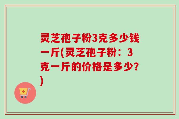 灵芝孢子粉3克多少钱一斤(灵芝孢子粉:3克一斤的价格是多少?) 灵芝孢子粉3克多少钱一斤(灵芝孢子粉:3克一斤的价格是多少?)