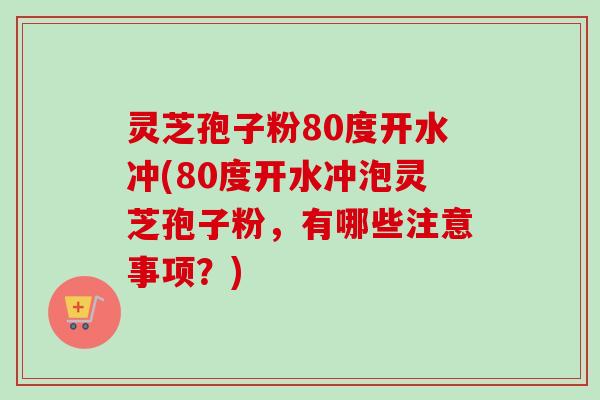 灵芝孢子粉80度开水冲(80度开水冲泡灵芝孢子粉，有哪些注意事项？)