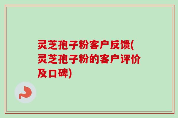 灵芝孢子粉客户反馈(灵芝孢子粉的客户评价及口碑)