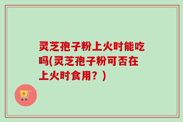 灵芝孢子粉上火时能吃吗(灵芝孢子粉可否在上火时食用？)