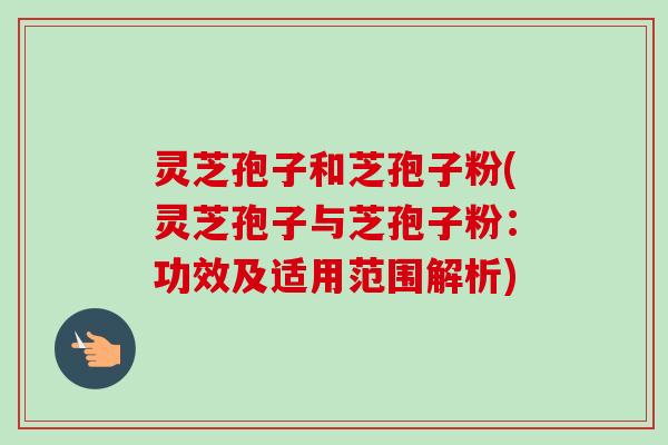 灵芝孢子和芝孢子粉(灵芝孢子与芝孢子粉：功效及适用范围解析)