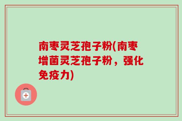 南枣灵芝孢子粉(南枣增菌灵芝孢子粉,强化免疫力) 南枣灵芝孢子粉(南枣增菌灵芝孢子粉,强化免疫力)
