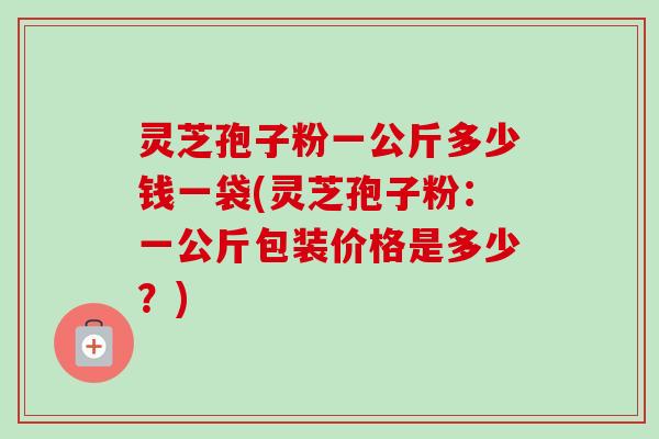 灵芝孢子粉一公斤多少钱一袋(灵芝孢子粉:一公斤包装价格是多少?) 灵芝孢子粉一公斤多少钱一袋(灵芝孢子粉:一公斤包装价格是多少?)
