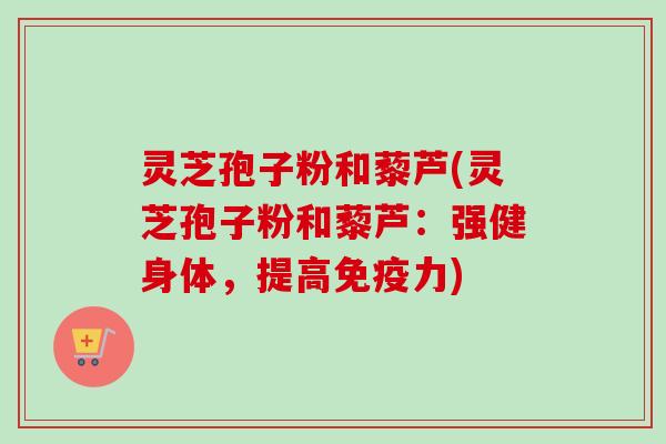 灵芝孢子粉和藜芦(灵芝孢子粉和藜芦:强健身体,提高免疫力) 灵芝孢子粉和藜芦(灵芝孢子粉和藜芦:强健身体,提高免疫力)