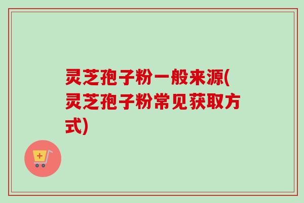灵芝孢子粉一般来源(灵芝孢子粉常见获取方式) 灵芝孢子粉一般来源(灵芝孢子粉常见获取方式)