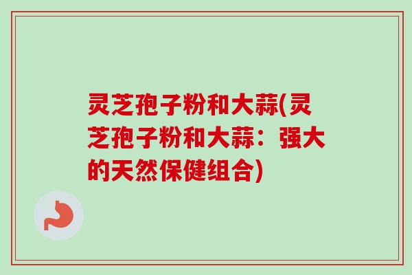 灵芝孢子粉和大蒜(灵芝孢子粉和大蒜:强大的天然保健组合) 灵芝孢子粉和大蒜(灵芝孢子粉和大蒜:强大的天然保健组合)