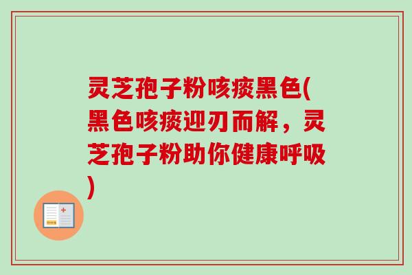 灵芝孢子粉咳痰黑色(黑色咳痰迎刃而解，灵芝孢子粉助你健康)