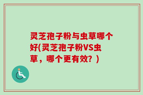 灵芝孢子粉与虫草哪个好(灵芝孢子粉VS虫草，哪个更有效？)