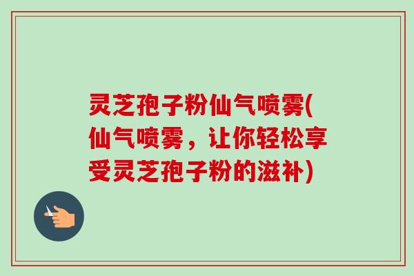 灵芝孢子粉仙气喷雾(仙气喷雾,让你轻松享受灵芝孢子粉的滋补) 灵芝孢子粉仙气喷雾(仙气喷雾,让你轻松享受灵芝孢子粉的滋补)