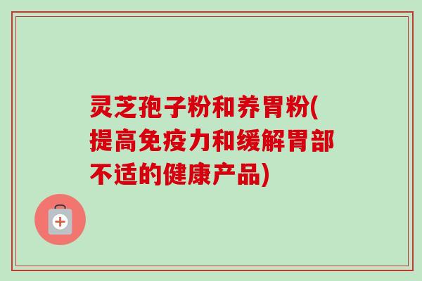 灵芝孢子粉和养胃粉(提高免疫力和缓解胃部不适的健康产品) 灵芝孢子粉和养胃粉(提高免疫力和缓解胃部不适的健康产品)
