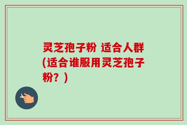 灵芝孢子粉 适合人群(适合谁服用灵芝孢子粉?) 灵芝孢子粉 适合人群(适合谁服用灵芝孢子粉?)