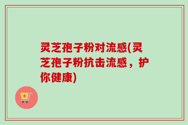 灵芝孢子粉对(灵芝孢子粉抗击,护你健康) 灵芝孢子粉对(灵芝孢子粉抗击,护你健康)