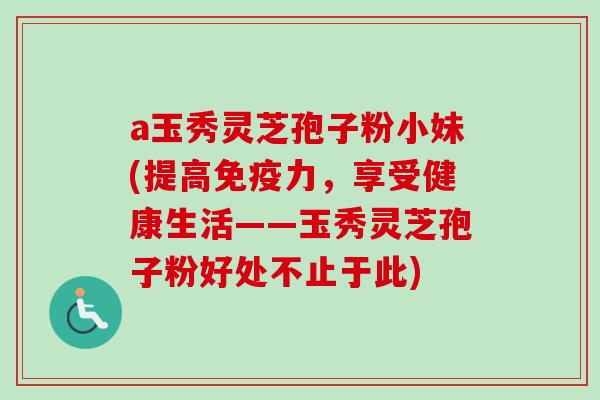 a玉秀灵芝孢子粉小妹(提高免疫力,享受健康生活——玉秀灵芝孢子粉好处不止于此) a玉秀灵芝孢子粉小妹(提高免疫力,享受健康生活——玉秀灵芝孢子粉好处不止于此)