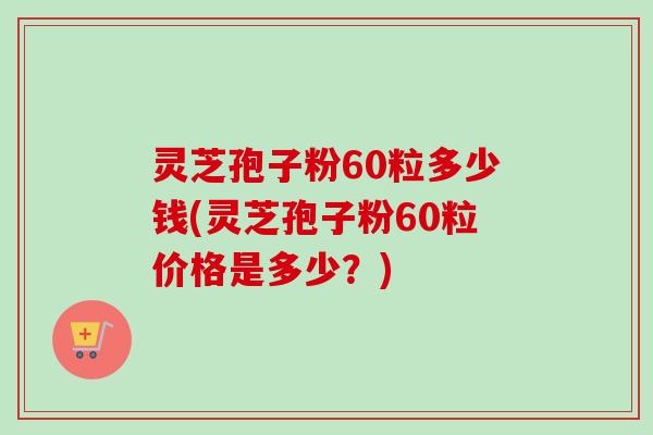 灵芝孢子粉60粒多少钱(灵芝孢子粉60粒价格是多少?) 灵芝孢子粉60粒多少钱(灵芝孢子粉60粒价格是多少?)