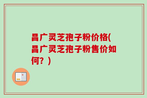 昌广灵芝孢子粉价格(昌广灵芝孢子粉售价如何？)
