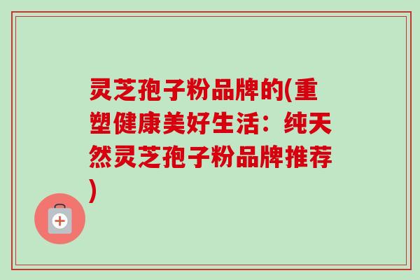 灵芝孢子粉品牌的(重塑健康美好生活：纯天然灵芝孢子粉品牌推荐)