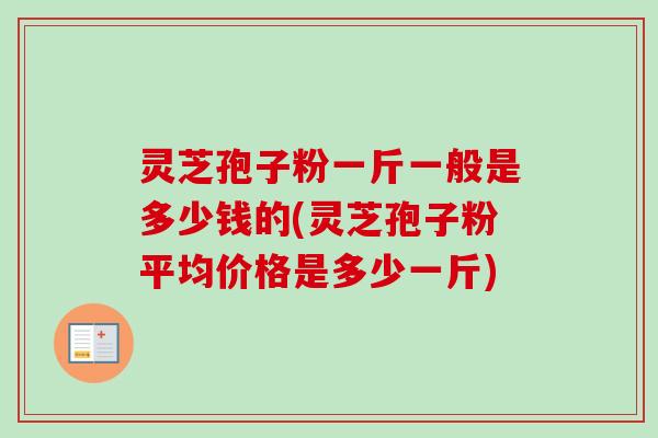 灵芝孢子粉一斤一般是多少钱的(灵芝孢子粉平均价格是多少一斤)