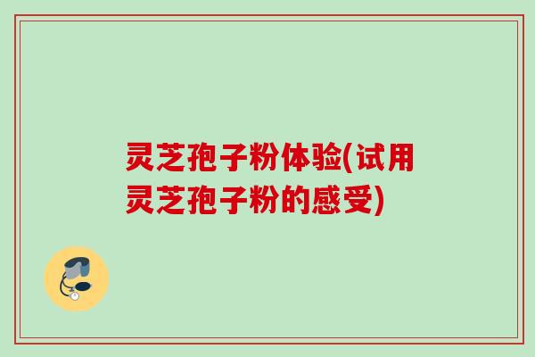 灵芝孢子粉体验(试用灵芝孢子粉的感受) 灵芝孢子粉体验(试用灵芝孢子粉的感受)