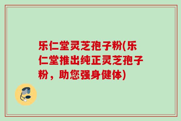 乐仁堂灵芝孢子粉(乐仁堂推出纯正灵芝孢子粉,助您强身健体) 乐仁堂灵芝孢子粉(乐仁堂推出纯正灵芝孢子粉,助您强身健体)