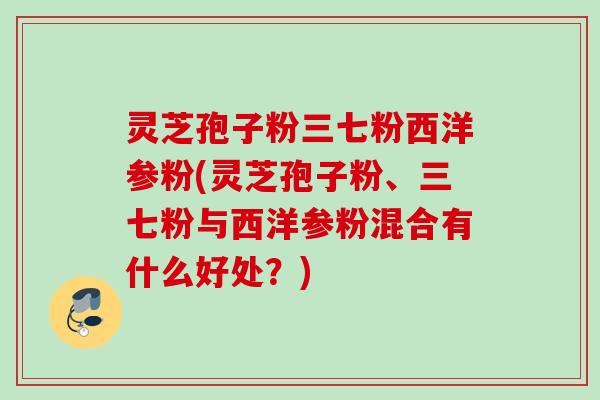 灵芝孢子粉三七粉西洋参粉(灵芝孢子粉、三七粉与西洋参粉混合有什么好处?) 灵芝孢子粉三七粉西洋参粉(灵芝孢子粉、三七粉与西洋参粉混合有什么好处?)