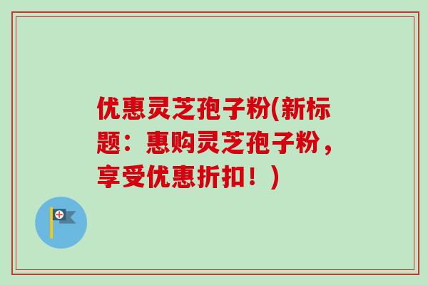 优惠灵芝孢子粉(新标题:惠购灵芝孢子粉,享受优惠折扣!) 优惠灵芝孢子粉(新标题:惠购灵芝孢子粉,享受优惠折扣!)