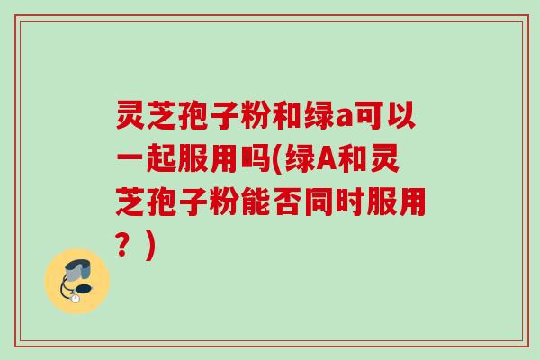 灵芝孢子粉和绿a可以一起服用吗(绿A和灵芝孢子粉能否同时服用?) 灵芝孢子粉和绿a可以一起服用吗(绿A和灵芝孢子粉能否同时服用?)