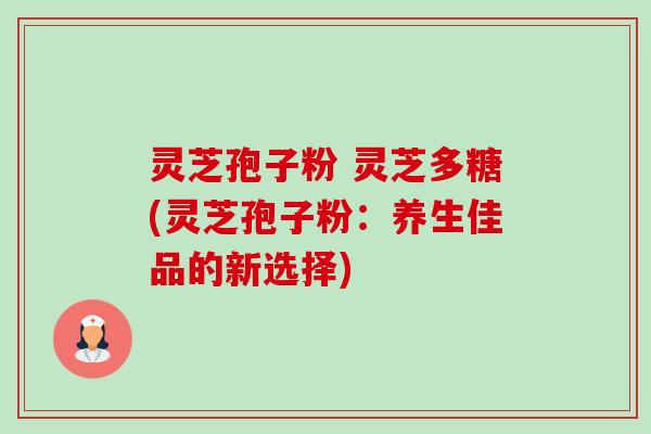 灵芝孢子粉 灵芝多糖(灵芝孢子粉:养生佳品的新选择) 灵芝孢子粉 灵芝多糖(灵芝孢子粉:养生佳品的新选择)