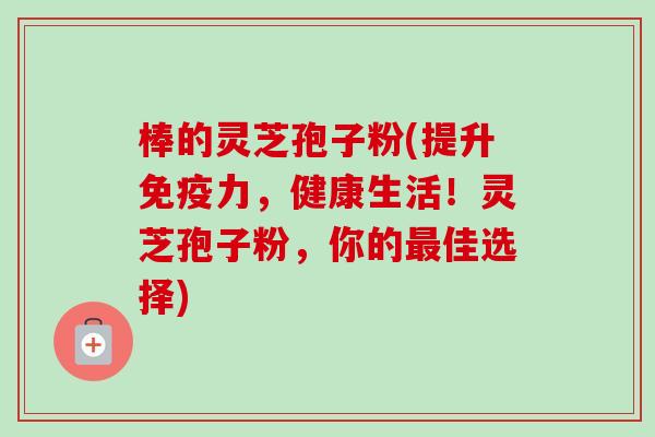 棒的灵芝孢子粉(提升免疫力，健康生活！灵芝孢子粉，你的佳选择)