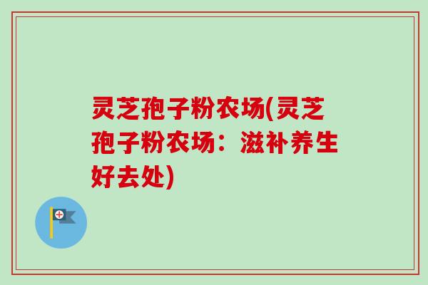 灵芝孢子粉农场(灵芝孢子粉农场:滋补养生好去处) 灵芝孢子粉农场(灵芝孢子粉农场:滋补养生好去处)