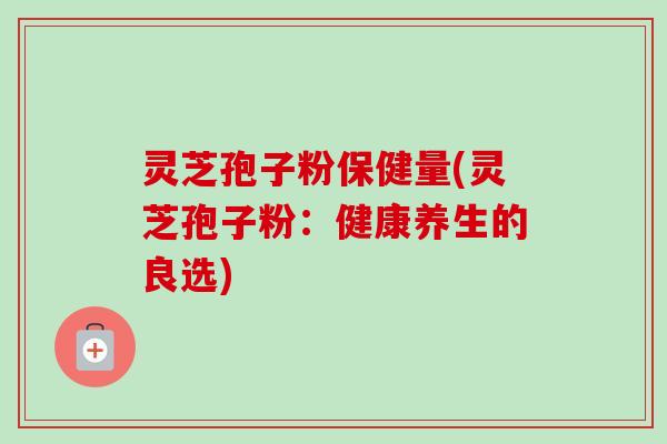 灵芝孢子粉保健量(灵芝孢子粉：健康养生的良选)