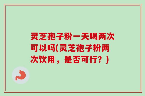 灵芝孢子粉一天喝两次可以吗(灵芝孢子粉两次饮用,是否可行?) 灵芝孢子粉一天喝两次可以吗(灵芝孢子粉两次饮用,是否可行?)